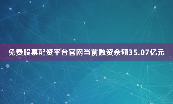 免费股票配资平台官网当前融资余额35.07亿元